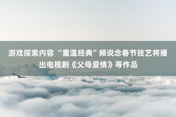 游戏探索内容 “重温经典”频说念春节技艺将播出电视剧《父母爱情》等作品