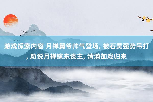 游戏探索内容 月禅舅爷帅气登场, 被石昊强势吊打, 劝说月禅嫁东谈主, 清漪加戏归来