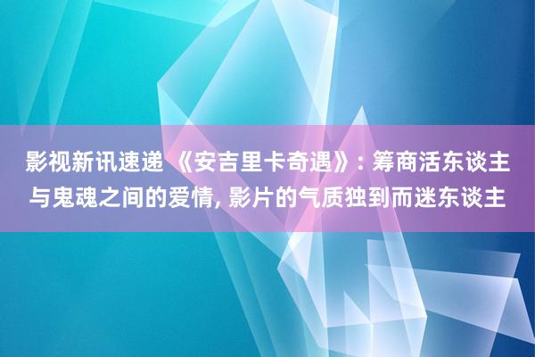 影视新讯速递 《安吉里卡奇遇》: 筹商活东谈主与鬼魂之间的爱情, 影片的气质独到而迷东谈主