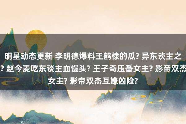 明星动态更新 李明德爆料王鹤棣的瓜? 异东谈主之下3大换血? 赵今麦吃东谈主血馒头? 王子奇压番女主? 影帝双杰互嫌凶险?