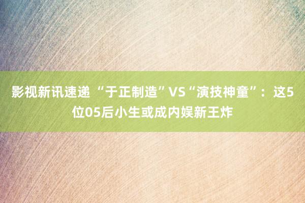 影视新讯速递 “于正制造”VS“演技神童”：这5位05后小生或成内娱新王炸