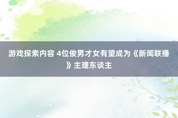 游戏探索内容 4位俊男才女有望成为《新闻联播》主理东谈主