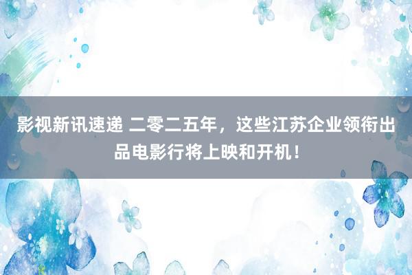 影视新讯速递 二零二五年，这些江苏企业领衔出品电影行将上映和开机！