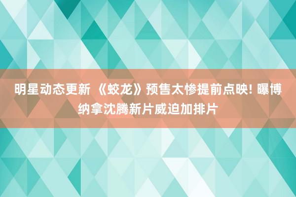 明星动态更新 《蛟龙》预售太惨提前点映! 曝博纳拿沈腾新片威迫加排片