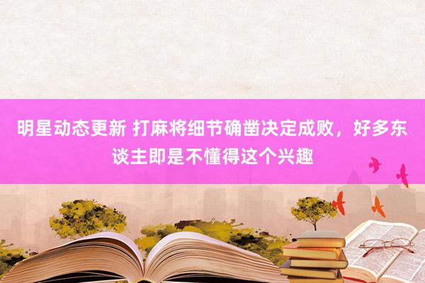 明星动态更新 打麻将细节确凿决定成败，好多东谈主即是不懂得这个兴趣