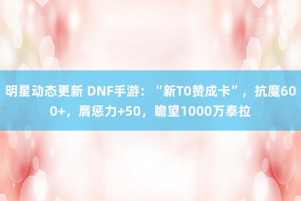 明星动态更新 DNF手游：“新T0赞成卡”，抗魔600+，膺惩力+50，瞻望1000万泰拉