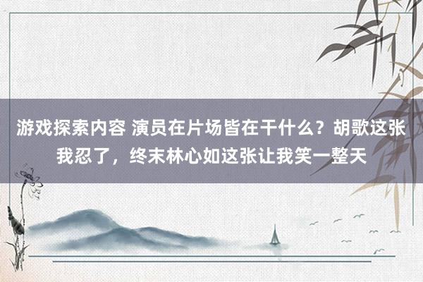 游戏探索内容 演员在片场皆在干什么？胡歌这张我忍了，终末林心如这张让我笑一整天