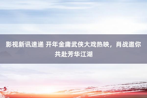 影视新讯速递 开年金庸武侠大戏热映，肖战邀你共赴芳华江湖