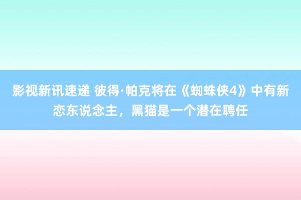 影视新讯速递 彼得·帕克将在《蜘蛛侠4》中有新恋东说念主，黑猫是一个潜在聘任