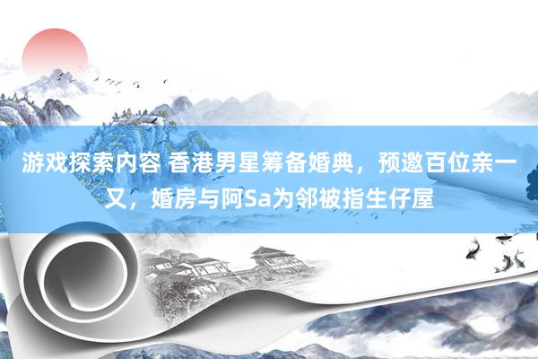 游戏探索内容 香港男星筹备婚典，预邀百位亲一又，婚房与阿Sa为邻被指生仔屋