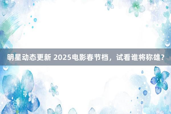 明星动态更新 2025电影春节档，试看谁将称雄？