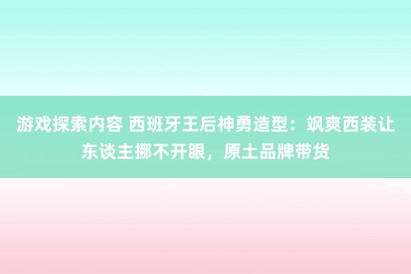 游戏探索内容 西班牙王后神勇造型：飒爽西装让东谈主挪不开眼，原土品牌带货