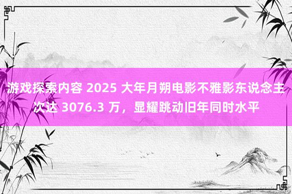 游戏探索内容 2025 大年月朔电影不雅影东说念主次达 3076.3 万，显耀跳动旧年同时水平