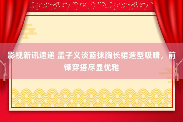 影视新讯速递 孟子义淡蓝抹胸长裙造型吸睛，前锋穿搭尽显优雅