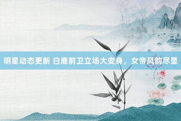 明星动态更新 白鹿前卫立场大变身，女帝风韵尽显