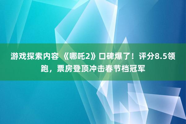 游戏探索内容 《哪吒2》口碑爆了！评分8.5领跑，票房登顶冲击春节档冠军