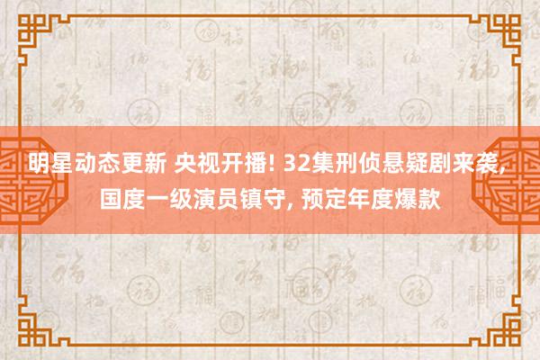 明星动态更新 央视开播! 32集刑侦悬疑剧来袭, 国度一级演员镇守, 预定年度爆款