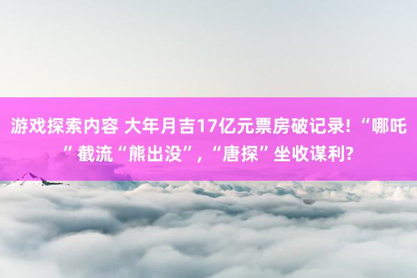 游戏探索内容 大年月吉17亿元票房破记录! “哪吒”截流“熊出没”, “唐探”坐收谋利?