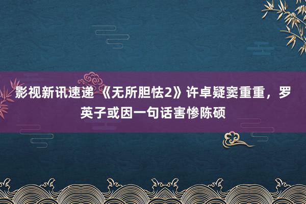 影视新讯速递 《无所胆怯2》许卓疑窦重重，罗英子或因一句话害惨陈硕