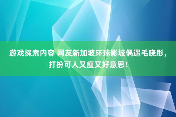 游戏探索内容 网友新加坡环球影城偶遇毛晓彤，打扮可人又瘦又好意思！