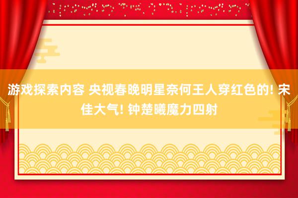 游戏探索内容 央视春晚明星奈何王人穿红色的! 宋佳大气! 钟楚曦魔力四射