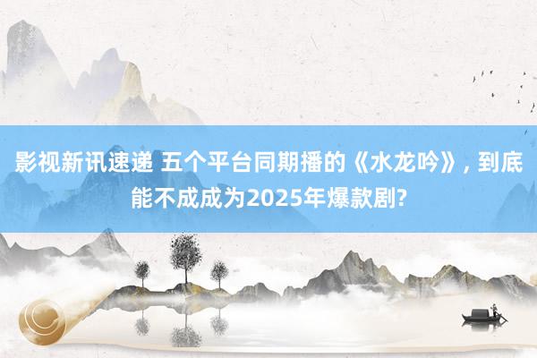 影视新讯速递 五个平台同期播的《水龙吟》, 到底能不成成为2025年爆款剧?