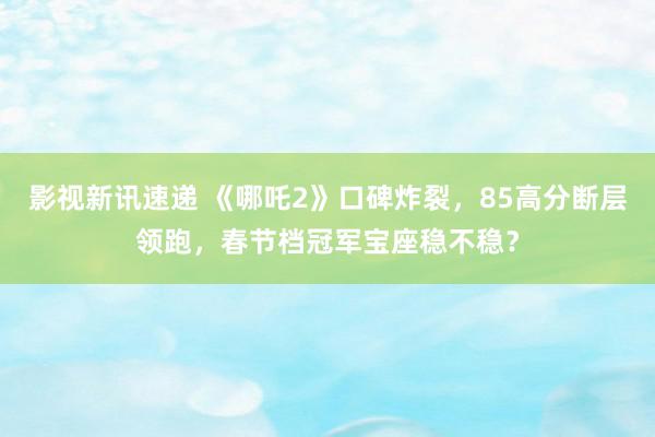 影视新讯速递 《哪吒2》口碑炸裂，85高分断层领跑，春节档冠军宝座稳不稳？