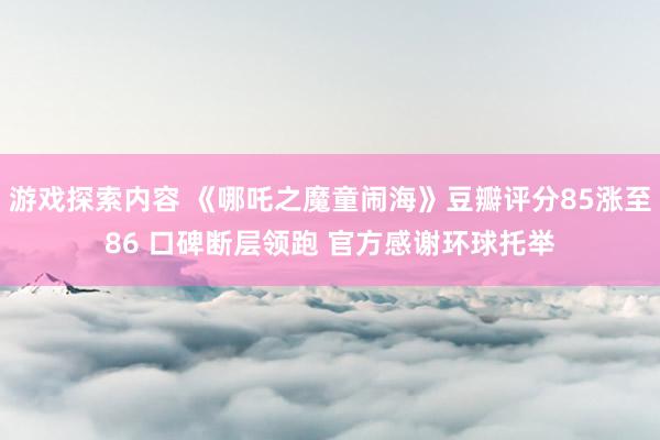 游戏探索内容 《哪吒之魔童闹海》豆瓣评分85涨至86 口碑断层领跑 官方感谢环球托举