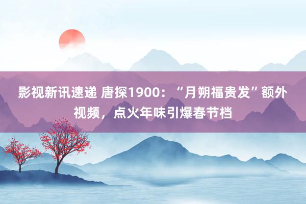 影视新讯速递 唐探1900：“月朔福贵发”额外视频，点火年味引爆春节档