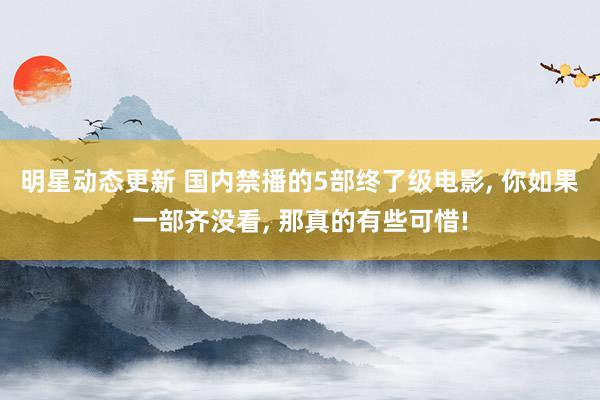 明星动态更新 国内禁播的5部终了级电影, 你如果一部齐没看, 那真的有些可惜!