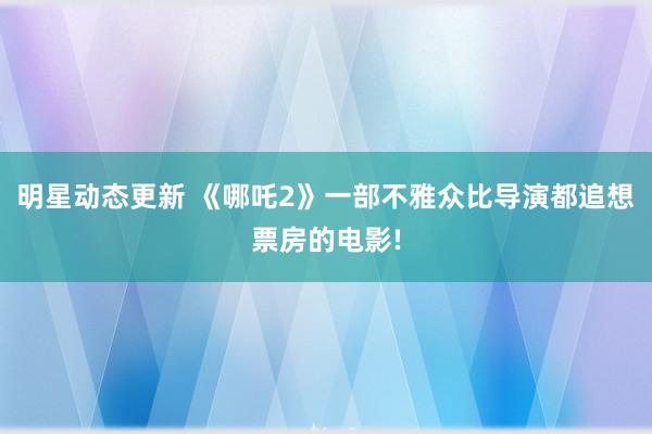 明星动态更新 《哪吒2》一部不雅众比导演都追想票房的电影!