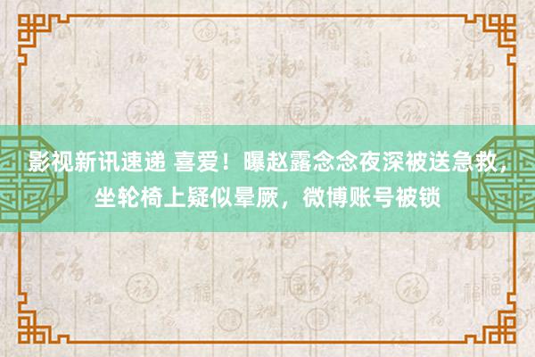 影视新讯速递 喜爱！曝赵露念念夜深被送急救，坐轮椅上疑似晕厥，微博账号被锁