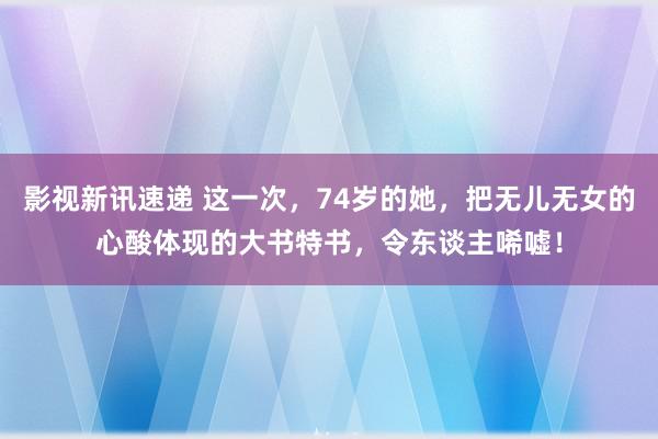 影视新讯速递 这一次，74岁的她，把无儿无女的心酸体现的大书特书，令东谈主唏嘘！