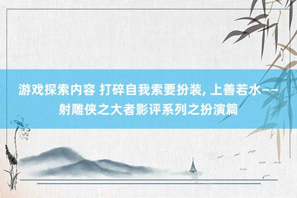 游戏探索内容 打碎自我索要扮装, 上善若水——射雕侠之大者影评系列之扮演篇