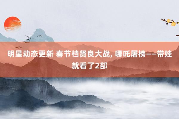 明星动态更新 春节档贤良大战, 哪吒屠榜——带娃就看了2部