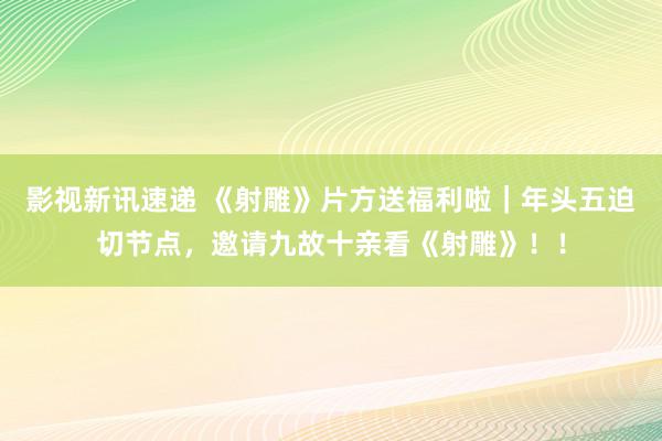 影视新讯速递 《射雕》片方送福利啦｜年头五迫切节点，邀请九故十亲看《射雕》！！