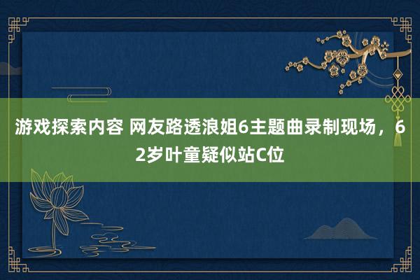 游戏探索内容 网友路透浪姐6主题曲录制现场，62岁叶童疑似站C位