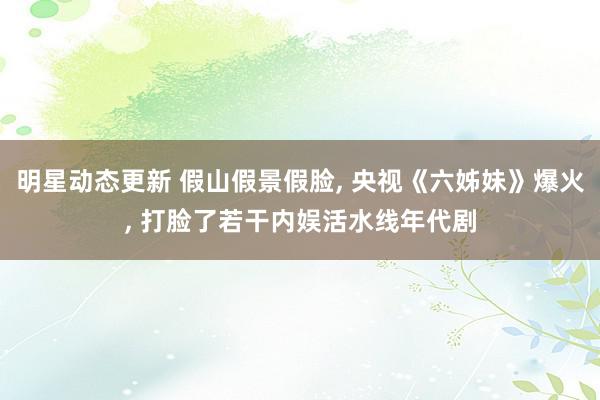 明星动态更新 假山假景假脸, 央视《六姊妹》爆火, 打脸了若干内娱活水线年代剧