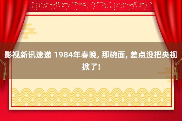 影视新讯速递 1984年春晚, 那碗面, 差点没把央视掀了!