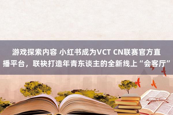 游戏探索内容 小红书成为VCT CN联赛官方直播平台，联袂打造年青东谈主的全新线上“会客厅”