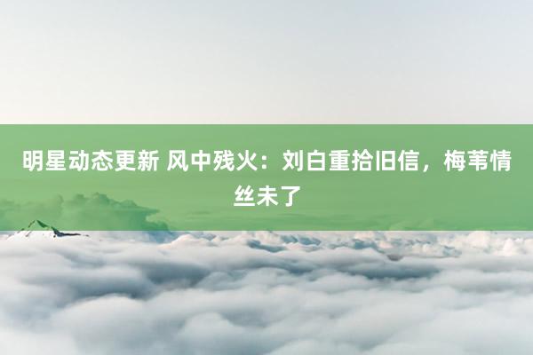 明星动态更新 风中残火：刘白重拾旧信，梅苇情丝未了