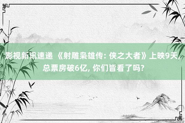 影视新讯速递 《射雕枭雄传: 侠之大者》上映9天, 总票房破6亿, 你们皆看了吗?