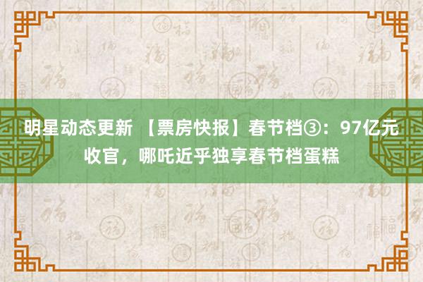 明星动态更新 【票房快报】春节档③：97亿元收官，哪吒近乎独享春节档蛋糕