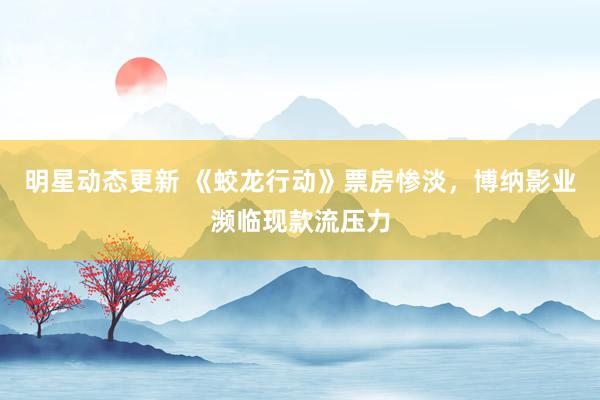 明星动态更新 《蛟龙行动》票房惨淡，博纳影业濒临现款流压力