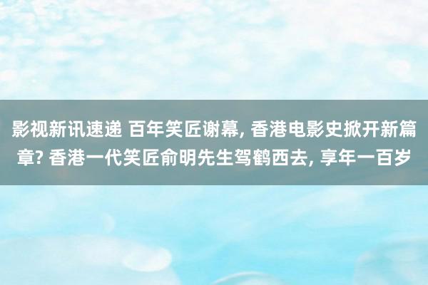 影视新讯速递 百年笑匠谢幕, 香港电影史掀开新篇章? 香港一代笑匠俞明先生驾鹤西去, 享年一百岁