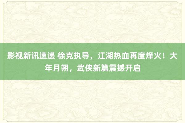 影视新讯速递 徐克执导，江湖热血再度烽火！大年月朔，武侠新篇震撼开启