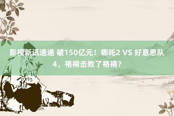 影视新讯速递 破150亿元！哪吒2 VS 好意思队4，袼褙击败了袼褙？