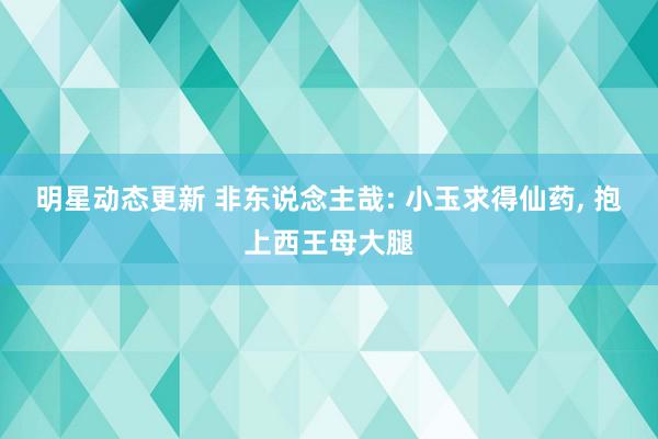 明星动态更新 非东说念主哉: 小玉求得仙药, 抱上西王母大腿